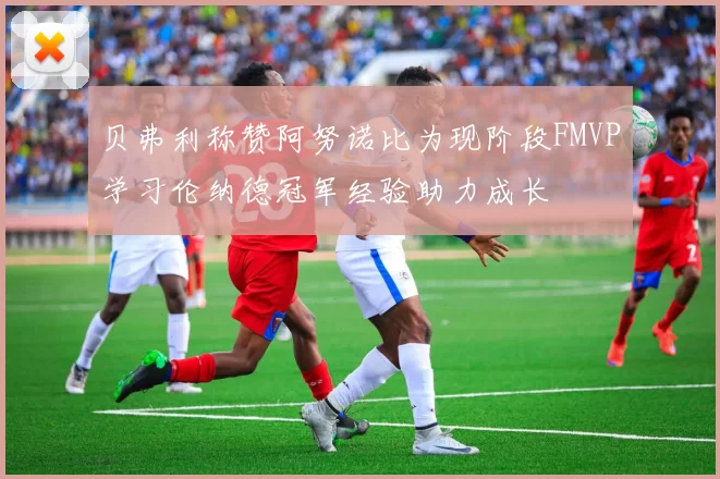 贝弗利称赞阿努诺比为现阶段FMVP学习伦纳德冠军经验助力成长